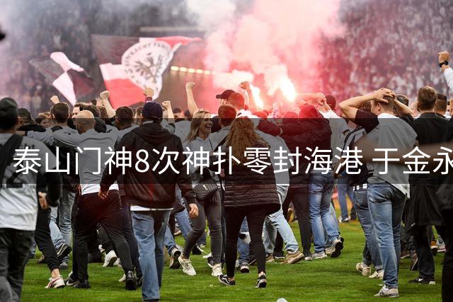 泰山门神8次神扑零封海港 于金永怒吼庆祝创赛季最佳