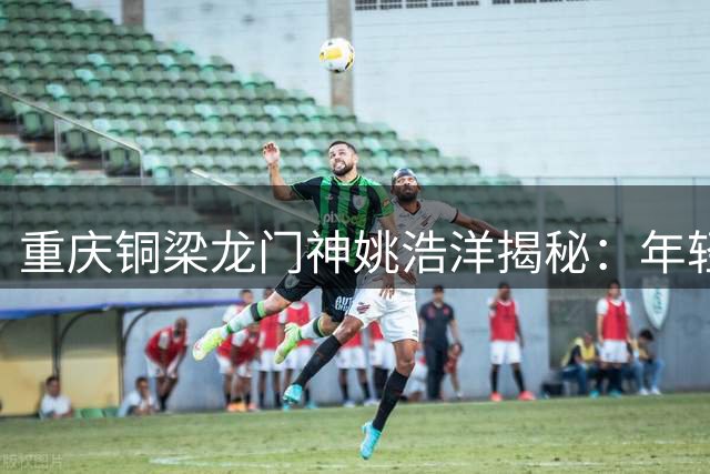 重庆铜梁龙门神姚浩洋揭秘：年轻球队逆袭中超的制胜密码