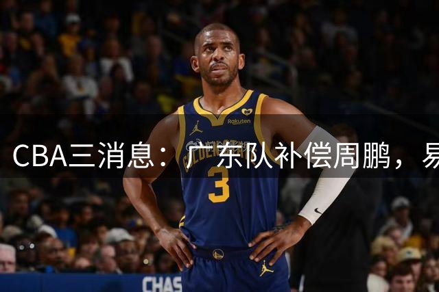 CBA三消息：广东队补偿周鹏，易建联购买宏远股份，北京首钢敲定3名外援