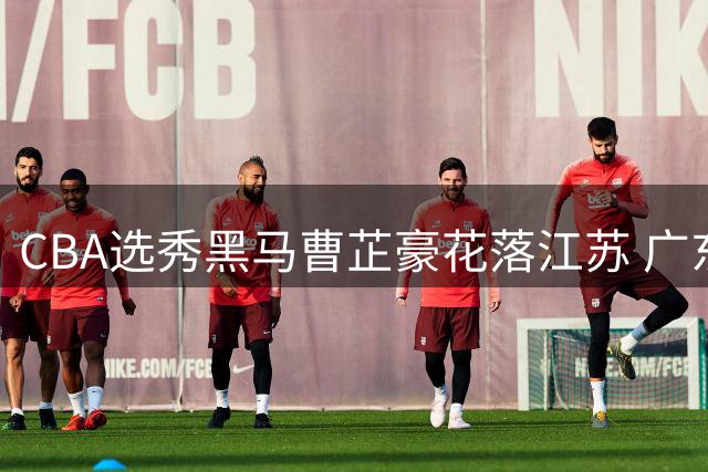CBA选秀黑马曹芷豪花落江苏 广东队补强计划遇阻